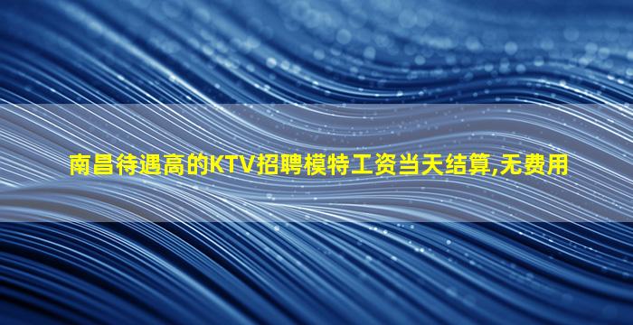 南昌待遇高的KTV招聘模特工资当天结算,无费用